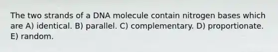 The two strands of a DNA molecule contain nitrogen bases which are A) identical. B) parallel. C) complementary. D) proportionate. E) random.