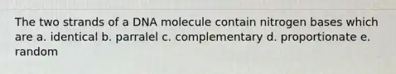 The two strands of a DNA molecule contain nitrogen bases which are a. identical b. parralel c. complementary d. proportionate e. random