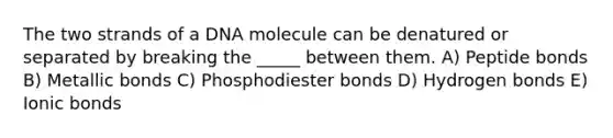 The two strands of a DNA molecule can be denatured or separated by breaking the _____ between them. A) Peptide bonds B) Metallic bonds C) Phosphodiester bonds D) Hydrogen bonds E) Ionic bonds