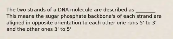 The two strands of a DNA molecule are described as ________. This means the sugar phosphate backbone's of each strand are aligned in opposite orientation to each other one runs 5' to 3' and the other ones 3' to 5'