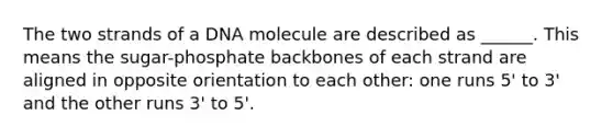 The two strands of a DNA molecule are described as ______. This means the sugar-phosphate backbones of each strand are aligned in opposite orientation to each other: one runs 5' to 3' and the other runs 3' to 5'.