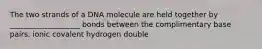 The two strands of a DNA molecule are held together by ___________________ bonds between the complimentary base pairs. ionic covalent hydrogen double