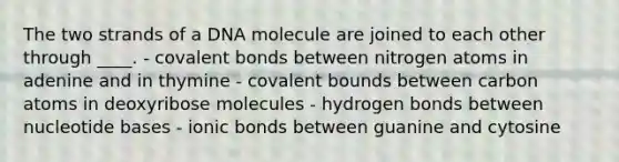 The two strands of a DNA molecule are joined to each other through ____. - covalent bonds between nitrogen atoms in adenine and in thymine - covalent bounds between carbon atoms in deoxyribose molecules - hydrogen bonds between nucleotide bases - ionic bonds between guanine and cytosine