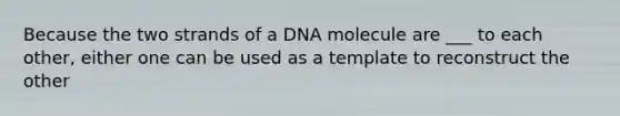 Because the two strands of a DNA molecule are ___ to each other, either one can be used as a template to reconstruct the other