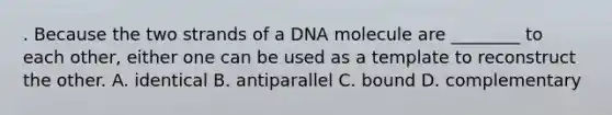 . Because the two strands of a DNA molecule are ________ to each other, either one can be used as a template to reconstruct the other. A. identical B. antiparallel C. bound D. complementary