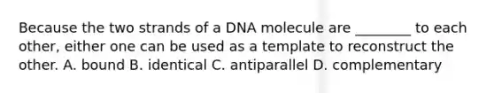 Because the two strands of a DNA molecule are ________ to each other, either one can be used as a template to reconstruct the other. A. bound B. identical C. antiparallel D. complementary