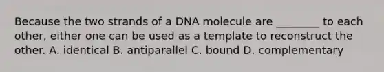 Because the two strands of a DNA molecule are ________ to each other, either one can be used as a template to reconstruct the other. A. identical B. antiparallel C. bound D. complementary