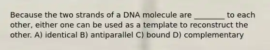 Because the two strands of a DNA molecule are ________ to each other, either one can be used as a template to reconstruct the other. A) identical B) antiparallel C) bound D) complementary