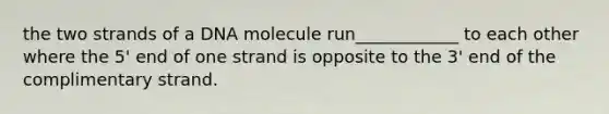 the two strands of a DNA molecule run____________ to each other where the 5' end of one strand is opposite to the 3' end of the complimentary strand.