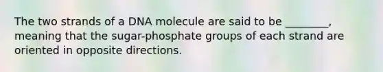 The two strands of a DNA molecule are said to be ________, meaning that the sugar-phosphate groups of each strand are oriented in opposite directions.