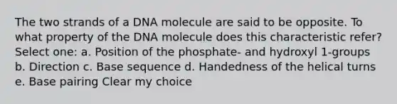 The two strands of a DNA molecule are said to be opposite. To what property of the DNA molecule does this characteristic refer? Select one: a. Position of the phosphate- and hydroxyl 1-groups b. Direction c. Base sequence d. Handedness of the helical turns e. Base pairing Clear my choice