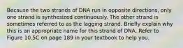 Because the two strands of DNA run in opposite directions, only one strand is synthesized continuously. The other strand is sometimes referred to as the lagging strand. Briefly explain why this is an appropriate name for this strand of DNA. Refer to Figure 10.5C on page 189 in your textbook to help you.