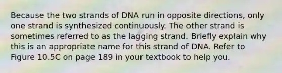 Because the two strands of DNA run in opposite directions, only one strand is synthesized continuously. The other strand is sometimes referred to as the lagging strand. Briefly explain why this is an appropriate name for this strand of DNA. Refer to Figure 10.5C on page 189 in your textbook to help you.