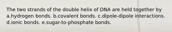 The two strands of the double helix of DNA are held together by a.hydrogen bonds. b.covalent bonds. c.dipole-dipole interactions. d.ionic bonds. e.sugar-to-phosphate bonds.