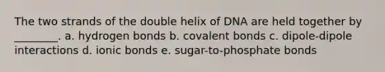 The two strands of the double helix of DNA are held together by ________. a. hydrogen bonds b. <a href='https://www.questionai.com/knowledge/kWply8IKUM-covalent-bonds' class='anchor-knowledge'>covalent bonds</a> c. dipole-dipole interactions d. ionic bonds e. sugar-to-phosphate bonds