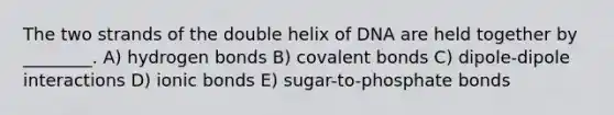 The two strands of the double helix of DNA are held together by ________. A) hydrogen bonds B) covalent bonds C) dipole-dipole interactions D) ionic bonds E) sugar-to-phosphate bonds