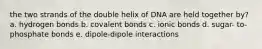 the two strands of the double helix of DNA are held together by? a. hydrogen bonds b. covalent bonds c. ionic bonds d. sugar- to-phosphate bonds e. dipole-dipole interactions