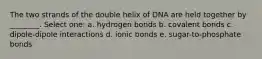 The two strands of the double helix of DNA are held together by ________. Select one: a. hydrogen bonds b. covalent bonds c. dipole-dipole interactions d. ionic bonds e. sugar-to-phosphate bonds