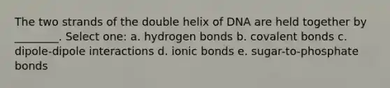 The two strands of the double helix of DNA are held together by ________. Select one: a. hydrogen bonds b. covalent bonds c. dipole-dipole interactions d. ionic bonds e. sugar-to-phosphate bonds