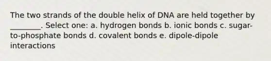 The two strands of the double helix of DNA are held together by ________. Select one: a. hydrogen bonds b. ionic bonds c. sugar-to-phosphate bonds d. covalent bonds e. dipole-dipole interactions