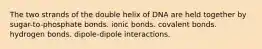 The two strands of the double helix of DNA are held together by sugar-to-phosphate bonds. ionic bonds. covalent bonds. hydrogen bonds. dipole-dipole interactions.