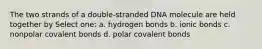 The two strands of a double-stranded DNA molecule are held together by Select one: a. hydrogen bonds b. ionic bonds c. nonpolar covalent bonds d. polar covalent bonds