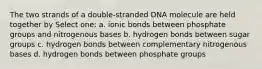 The two strands of a double-stranded DNA molecule are held together by Select one: a. ionic bonds between phosphate groups and nitrogenous bases b. hydrogen bonds between sugar groups c. hydrogen bonds between complementary nitrogenous bases d. hydrogen bonds between phosphate groups