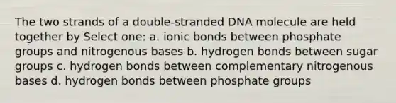 The two strands of a double-stranded DNA molecule are held together by Select one: a. ionic bonds between phosphate groups and nitrogenous bases b. hydrogen bonds between sugar groups c. hydrogen bonds between complementary nitrogenous bases d. hydrogen bonds between phosphate groups