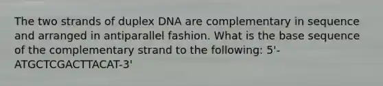 The two strands of duplex DNA are complementary in sequence and arranged in antiparallel fashion. What is the base sequence of the complementary strand to the following: 5'-ATGCTCGACTTACAT-3'