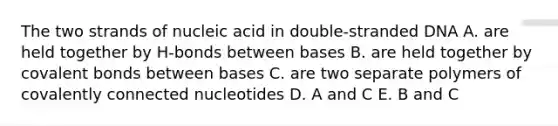 The two strands of nucleic acid in double-stranded DNA A. are held together by H-bonds between bases B. are held together by <a href='https://www.questionai.com/knowledge/kWply8IKUM-covalent-bonds' class='anchor-knowledge'>covalent bonds</a> between bases C. are two separate polymers of covalently connected nucleotides D. A and C E. B and C