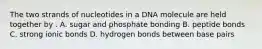 The two strands of nucleotides in a DNA molecule are held together by . A. sugar and phosphate bonding B. peptide bonds C. strong ionic bonds D. hydrogen bonds between base pairs