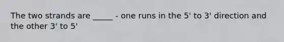 The two strands are _____ - one runs in the 5' to 3' direction and the other 3' to 5'