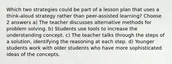 Which two strategies could be part of a lesson plan that uses a think-aloud strategy rather than peer-assisted learning? Choose 2 answers a) The teacher discusses alternative methods for problem solving. b) Students use tools to increase the understanding concept. c) The teacher talks through the steps of a solution, identifying the reasoning at each step. d) Younger students work with older students who have more sophisticated ideas of the concepts.