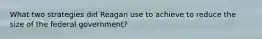 What two strategies did Reagan use to achieve to reduce the size of the federal government?