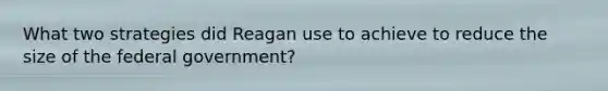 What two strategies did Reagan use to achieve to reduce the size of the federal government?