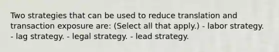 Two strategies that can be used to reduce translation and transaction exposure are: (Select all that apply.) - labor strategy. - lag strategy. - legal strategy. - lead strategy.