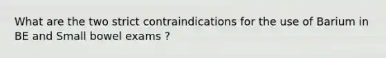 What are the two strict contraindications for the use of Barium in BE and Small bowel exams ?