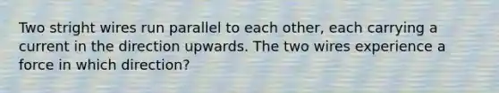 Two stright wires run parallel to each other, each carrying a current in the direction upwards. The two wires experience a force in which direction?
