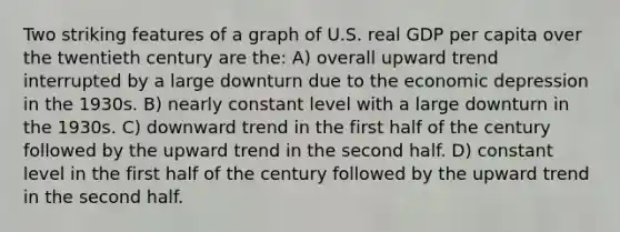 Two striking features of a graph of U.S. real GDP per capita over the twentieth century are the: A) overall upward trend interrupted by a large downturn due to the economic depression in the 1930s. B) nearly constant level with a large downturn in the 1930s. C) downward trend in the first half of the century followed by the upward trend in the second half. D) constant level in the first half of the century followed by the upward trend in the second half.