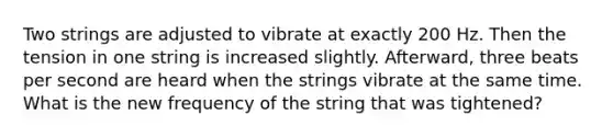 Two strings are adjusted to vibrate at exactly 200 Hz. Then the tension in one string is increased slightly. Afterward, three beats per second are heard when the strings vibrate at the same time. What is the new frequency of the string that was tightened?