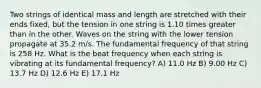 Two strings of identical mass and length are stretched with their ends fixed, but the tension in one string is 1.10 times greater than in the other. Waves on the string with the lower tension propagate at 35.2 m/s. The fundamental frequency of that string is 258 Hz. What is the beat frequency when each string is vibrating at its fundamental frequency? A) 11.0 Hz B) 9.00 Hz C) 13.7 Hz D) 12.6 Hz E) 17.1 Hz