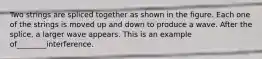 Two strings are spliced together as shown in the figure. Each one of the strings is moved up and down to produce a wave. After the splice, a larger wave appears. This is an example of________interference.