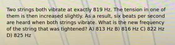 Two strings both vibrate at exactly 819 Hz. The tension in one of them is then increased slightly. As a result, six beats per second are heard when both strings vibrate. What is the new frequency of the string that was tightened? A) 813 Hz B) 816 Hz C) 822 Hz D) 825 Hz