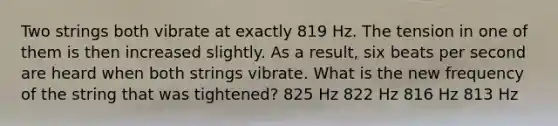 Two strings both vibrate at exactly 819 Hz. The tension in one of them is then increased slightly. As a result, six beats per second are heard when both strings vibrate. What is the new frequency of the string that was tightened? 825 Hz 822 Hz 816 Hz 813 Hz