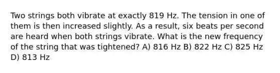 Two strings both vibrate at exactly 819 Hz. The tension in one of them is then increased slightly. As a result, six beats per second are heard when both strings vibrate. What is the new frequency of the string that was tightened? A) 816 Hz B) 822 Hz C) 825 Hz D) 813 Hz