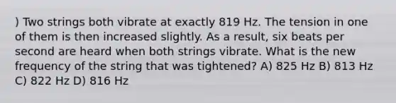 ) Two strings both vibrate at exactly 819 Hz. The tension in one of them is then increased slightly. As a result, six beats per second are heard when both strings vibrate. What is the new frequency of the string that was tightened? A) 825 Hz B) 813 Hz C) 822 Hz D) 816 Hz