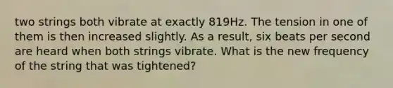 two strings both vibrate at exactly 819Hz. The tension in one of them is then increased slightly. As a result, six beats per second are heard when both strings vibrate. What is the new frequency of the string that was tightened?