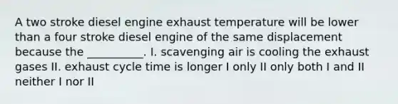 A two stroke diesel engine exhaust temperature will be lower than a four stroke diesel engine of the same displacement because the __________. I. scavenging air is cooling the exhaust gases II. exhaust cycle time is longer I only II only both I and II neither I nor II