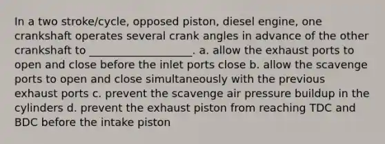 In a two stroke/cycle, opposed piston, diesel engine, one crankshaft operates several crank angles in advance of the other crankshaft to ___________________. a. allow the exhaust ports to open and close before the inlet ports close b. allow the scavenge ports to open and close simultaneously with the previous exhaust ports c. prevent the scavenge air pressure buildup in the cylinders d. prevent the exhaust piston from reaching TDC and BDC before the intake piston