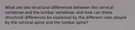 What are two structural differences between the cervical vertebrae and the lumbar vertebrae, and how can these structural differences be explained by the different roles played by the cervical spine and the lumbar spine?